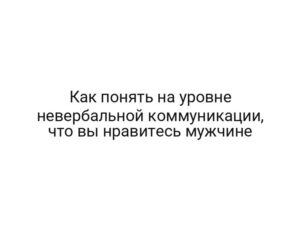 Как понять на уровне невербальной коммуникации, что вы нравитесь мужчине