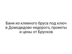 Бани из клееного бруса под ключ в Домодедово недорого, проекты и цены от Брусков